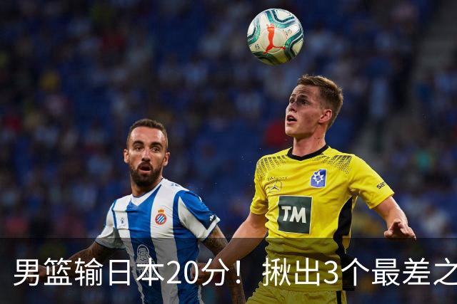 男篮输日本20分！揪出3个最差之人，坑惨了球队